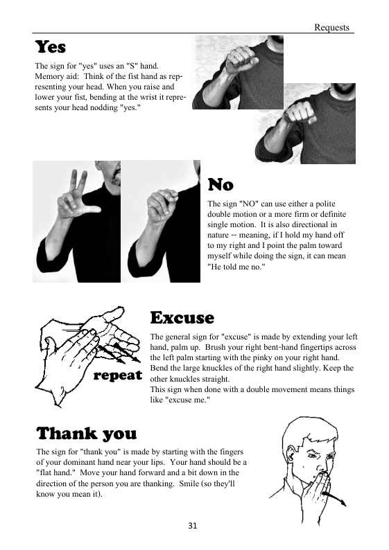 Requests.  Yes o Mermoryaid: Thik ofthe it hand s rep-  No  The sign "NO” can use either  polite double motion or a more firm or definite single mtion. 11 i also dircetional in nature — meaning, if | hold my hand oft 1o my right and  point the palm toward myself while doing the sign, it can mean "He told me no."  Excuse  “The general sign for "excuse” is made by extending your left band. palm up. Brush your right bent-hand fingertips actoss the 1ot palm starting with the pinky on you right hand. Bend the large knuckles of the right hand slightly. Keep the other knuckles straght.  “This sgn when done with a double movement means things  Thank you  E 